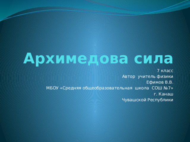 Архимедова сила 7 класс Автор учитель физики Ефимов В.В. МБОУ «Средняя общеобразовательная школа СОШ №7» г. Канаш Чувашской Республики