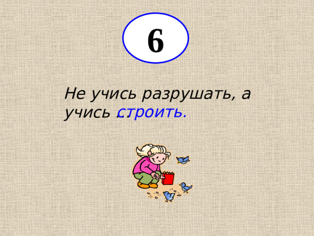 6 Не учись разрушать, а учись … строить.