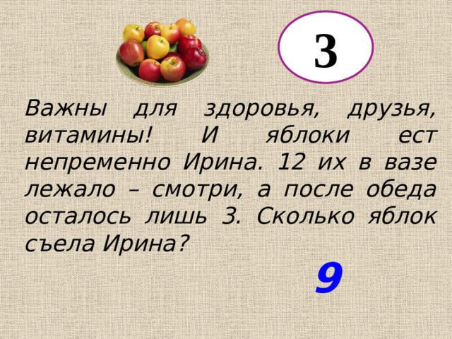 3 Важны для здоровья, друзья, витамины! И яблоки ест непременно Ирина. 12 их в вазе лежало – смотри, а после обеда осталось лишь 3. Сколько яблок съела Ирина? 9