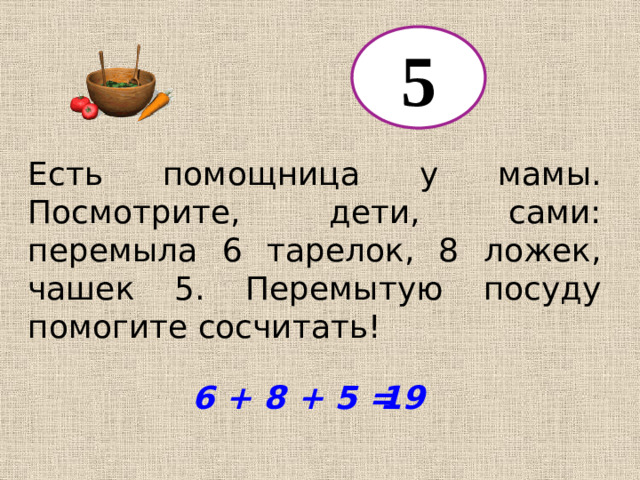5 Есть помощница у мамы. Посмотрите, дети, сами: перемыла 6 тарелок, 8 ложек, чашек 5. Перемытую посуду помогите сосчитать! 6 + 8 + 5 = 19