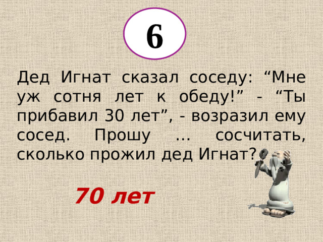 6 Дед Игнат сказал соседу: “Мне уж сотня лет к обеду!” - “Ты прибавил 30 лет”, - возразил ему сосед. Прошу … сосчитать, сколько прожил дед Игнат? 70 лет