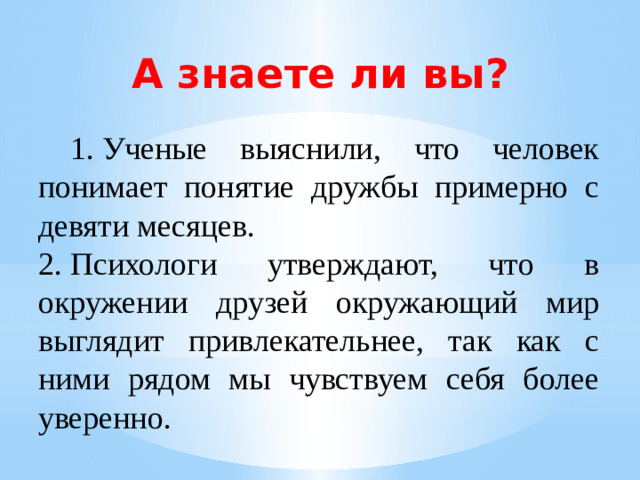 А знаете ли вы?  1.  Ученые выяснили, что человек понимает понятие дружбы примерно с девяти месяцев. 2.  Психологи утверждают, что в окружении друзей окружающий мир выглядит привлекательнее, так как с ними рядом мы чувствуем себя более уверенно.