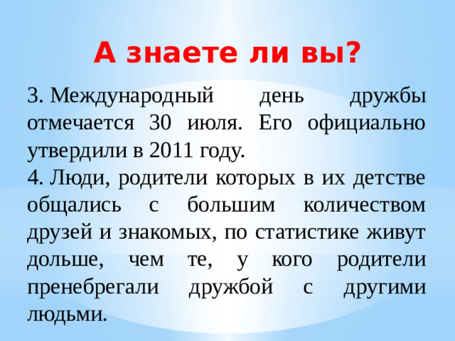 А знаете ли вы? 3.  Международный день дружбы отмечается 30 июля. Его официально утвердили в 2011 году. 4.  Люди, родители которых в их детстве общались с большим количеством друзей и знакомых, по статистике живут дольше, чем те, у кого родители пренебрегали дружбой с другими людьми.