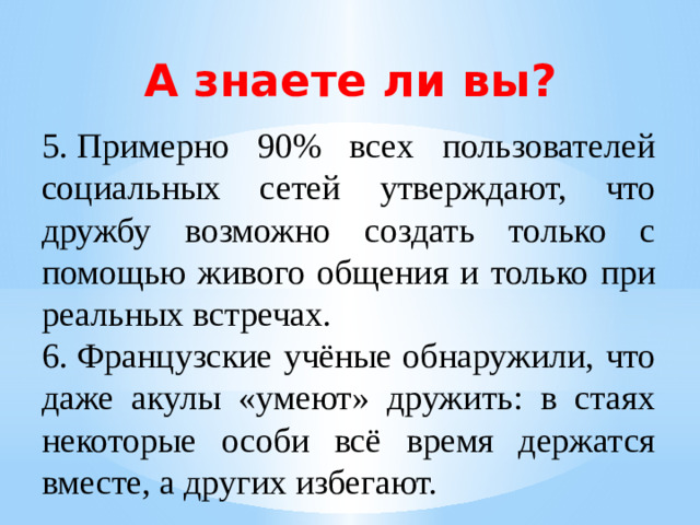 А знаете ли вы? 5.  Примерно 90% всех пользователей социальных сетей утверждают, что дружбу возможно создать только с помощью живого общения и только при реальных встречах. 6.  Французские учёные обнаружили, что даже акулы «умеют» дружить: в стаях некоторые особи всё время держатся вместе, а других избегают.