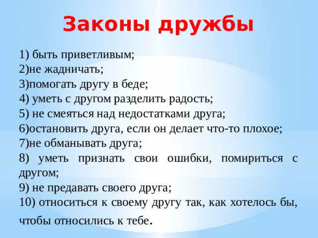 Законы дружбы 1) быть приветливым; 2)не жадничать; 3)помогать другу в беде; 4) уметь с другом разделить радость; 5) не смеяться над недостатками друга; 6)остановить друга, если он делает что-то плохое; 7)не обманывать друга; 8) уметь признать свои ошибки, помириться с другом; 9) не предавать своего друга; 10) относиться к своему другу так, как хотелось бы, чтобы относились к тебе .