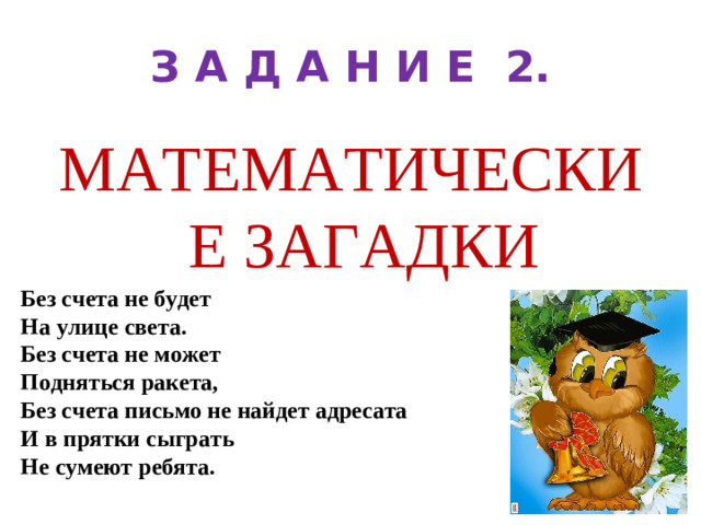 З А Д А Н И Е 2. МАТЕМАТИЧЕСКИЕ ЗАГАДКИ Без счета не будет На улице света. Без счета не может Подняться ракета, Без счета письмо не найдет адресата И в прятки сыграть Не сумеют ребята.