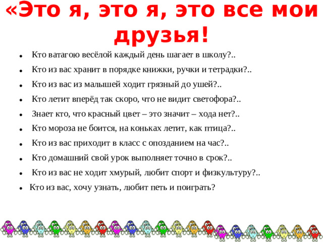 «Это я, это я, это все мои друзья!  Кто ватагою весёлой каждый день шагает в школу?..  Кто из вас хранит в порядке книжки, ручки и тетрадки?..  Кто из вас из малышей ходит грязный до ушей?..  Кто летит вперёд так скоро, что не видит светофора?..  Знает кто, что красный цвет – это значит – хода нет?..  Кто мороза не боится, на коньках летит, как птица?..  Кто из вас приходит в класс с опозданием на час?..  Кто домашний свой урок выполняет точно в срок?..  Кто из вас не ходит хмурый, любит спорт и физкультуру?.. Кто из вас, хочу узнать, любит петь и поиграть?  