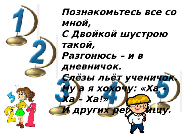 Познакомьтесь все со мной, С Двойкой шустрою такой, Разгонюсь – и в дневничок. Слёзы льёт ученичок. Ну а я хохочу: «Ха – Ха – Ха!» И других ребят ищу.
