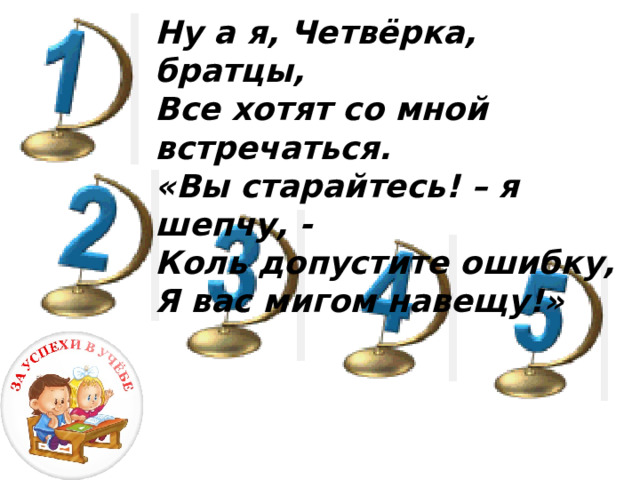 Ну а я, Четвёрка, братцы, Все хотят со мной встречаться. «Вы старайтесь! – я шепчу, - Коль допустите ошибку, Я вас мигом навещу!»