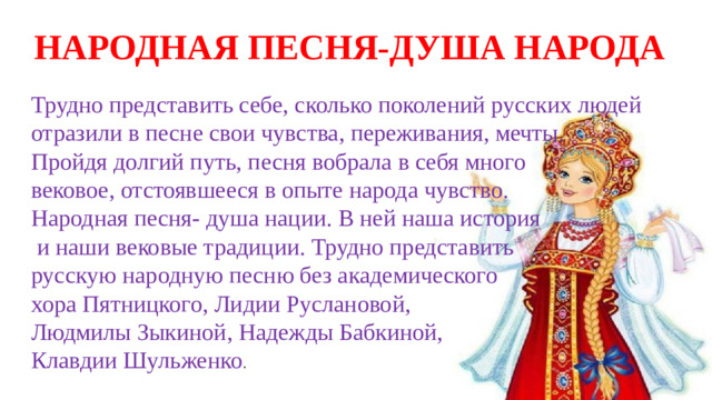 НАРОДНАЯ ПЕСНЯ-ДУША НАРОДА Трудно представить себе, сколько поколений русских людей отразили в песне свои чувства, переживания, мечты. Пройдя долгий путь, песня вобрала в себя много вековое, отстоявшееся в опыте народа чувство. Народная песня- душа нации. В ней наша история  и наши вековые традиции. Трудно представить русскую народную песню без академического хора Пятницкого, Лидии Руслановой, Людмилы Зыкиной, Надежды Бабкиной, Клавдии Шульженко .