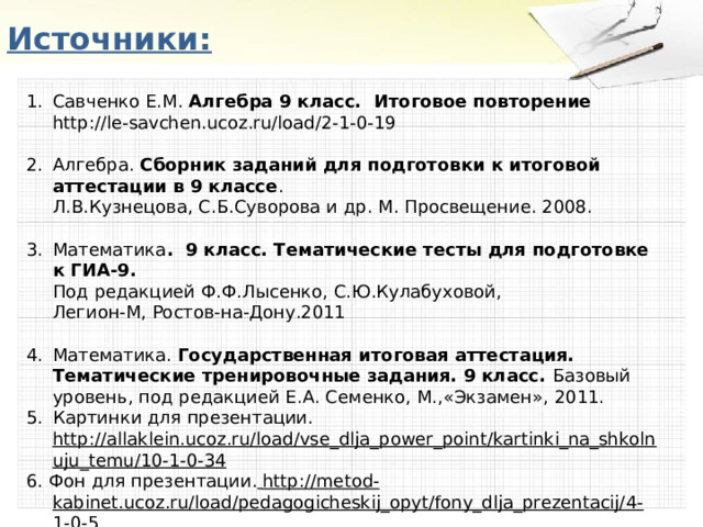Источники: Савченко Е.М. Алгебра 9 класс. Итоговое повторение  http://le-savchen.ucoz.ru/load/2-1-0-19  Алгебра. Сборник заданий для подготовки к итоговой аттестации в 9 классе .  Л.В.Кузнецова, С.Б.Суворова и др. М. Просвещение. 2008.   Математика . 9 класс. Тематические тесты для подготовке к ГИА-9.  Под редакцией Ф.Ф.Лысенко, С.Ю.Кулабуховой,  Легион-М, Ростов-на-Дону.2011  Математика. Государственная итоговая аттестация. Тематические тренировочные задания. 9 класс. Базовый уровень, под редакцией Е.А. Семенко, М.,«Экзамен», 2011. Картинки для презентации.  http://allaklein.ucoz.ru/load/vse_dlja_power_point/kartinki_na_shkolnuju_temu/10-1-0-34 6. Фон для презентации.  http://metod-kabinet.ucoz.ru/load/pedagogicheskij_opyt/fony_dlja_prezentacij/4-1-0-5