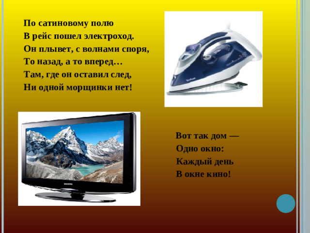 По сатиновому полю В рейс пошел электроход. Он плывет, с волнами споря, То назад, а то вперед… Там, где он оставил след, Ни одной морщинки нет!   Вот так дом —  Одно окно:  Каждый день  В окне кино!