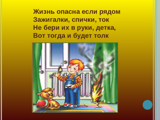Жизнь опасна если рядом  Зажигалки, спички, ток  Не бери их в руки, детка,  Вот тогда и будет толк