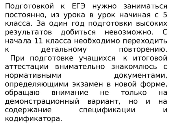 Подготовкой к ЕГЭ нужно заниматься постоянно, из урока в урок начиная с 5 класса. За один год подготовки высоких результатов добиться невозможно. С начала 11 класса необходимо переходить к детальному повторению.  При подготовке учащихся  к итоговой аттестации внимательно знакомлюсь с нормативными документами, определяющими экзамен в новой форме, обращаю внимание не только на демонстрационный вариант, но и на содержание спецификации и кодификатора.