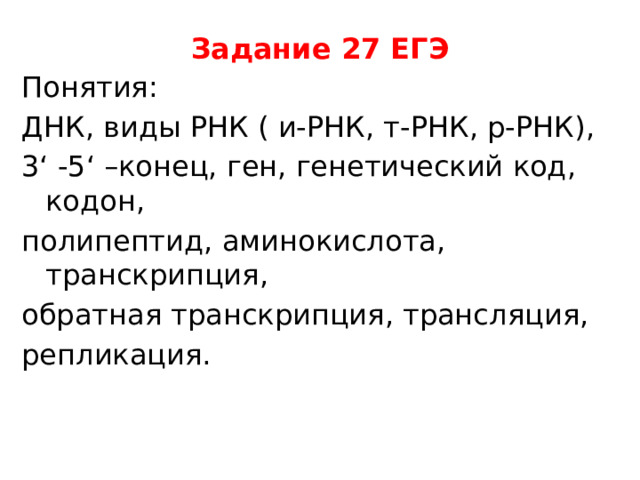 Задание 27 ЕГЭ Понятия: ДНК, виды РНК ( и-РНК, т-РНК, р-РНК), 3‘ -5‘ –конец, ген, генетический код, кодон, полипептид, аминокислота, транскрипция, обратная транскрипция, трансляция, репликация.