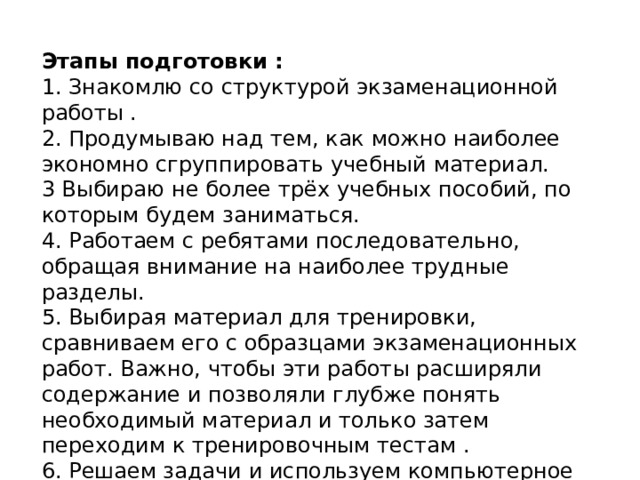 Этапы подготовки : 1. Знакомлю со структурой экзаменационной работы . 2. Продумываю над тем, как можно наиболее экономно сгруппировать учебный материал. 3 Выбираю не более трёх учебных пособий, по которым будем заниматься. 4. Работаем с ребятами последовательно, обращая внимание на наиболее трудные разделы. 5. Выбирая материал для тренировки, сравниваем его с образцами экзаменационных работ. Важно, чтобы эти работы расширяли содержание и позволяли глубже понять необходимый материал и только затем переходим к тренировочным тестам . 6. Решаем задачи и используем компьютерное тестирование ..