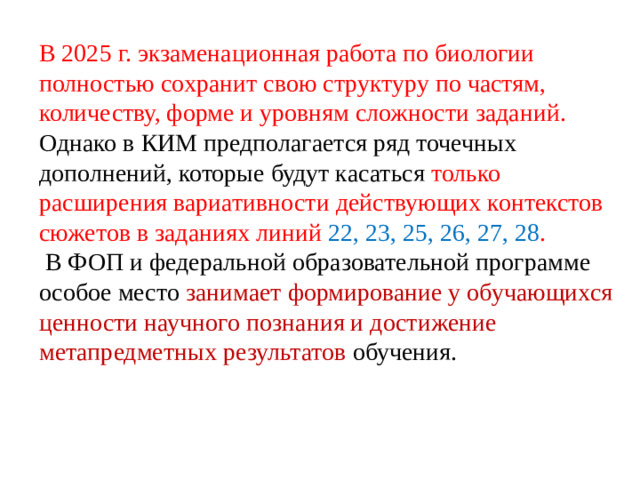 В 2025 г. экзаменационная работа по биологии полностью сохранит свою структуру по частям, количеству, форме и уровням сложности заданий. Однако в КИМ предполагается ряд точечных дополнений, которые будут касаться только расширения вариативности действующих контекстов сюжетов в заданиях линий 22, 23, 25, 26, 27, 28 .  В ФОП и федеральной образовательной программе особое место занимает формирование у обучающихся ценности научного познания и достижение метапредметных результатов обучения.