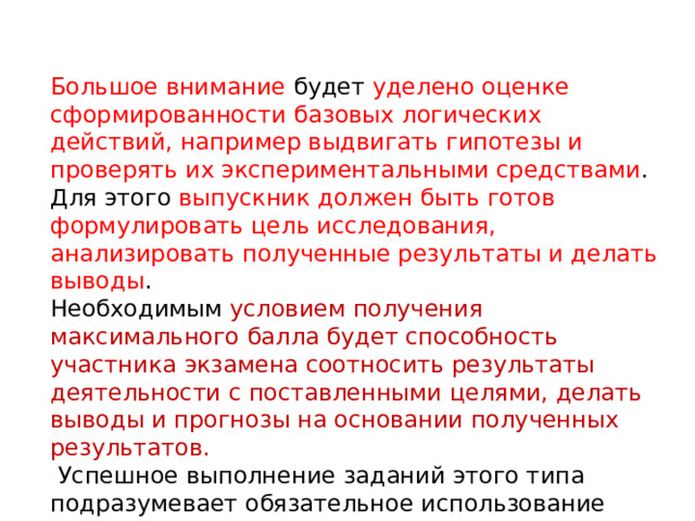 Большое внимание будет уделено оценке сформированности базовых логических действий, например выдвигать гипотезы и проверять их экспериментальными средствами . Для этого выпускник должен быть готов формулировать цель исследования, анализировать полученные результаты и делать выводы . Необходимым условием получения максимального балла будет способность участника экзамена соотносить результаты деятельности с поставленными целями, делать выводы и прогнозы на основании полученных результатов.  Успешное выполнение заданий этого типа подразумевает обязательное использование приемов логического мышления (анализа, синтеза, сравнения, классификации, обобщения).