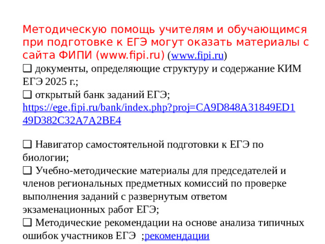 Методическую помощь учителям и обучающимся при подготовке к ЕГЭ могут оказать материалы с сайта ФИПИ (www.fipi.ru)  ( www.fipi.ru ) ❑ документы, определяющие структуру и содержание КИМ ЕГЭ 2025 г.; ❑ открытый банк заданий ЕГЭ; https://ege.fipi.ru/bank/index.php?proj=CA9D848A31849ED149D382C32A7A2BE4  ❑ Навигатор самостоятельной подготовки к ЕГЭ по биологии; ❑ Учебно-методические материалы для председателей и членов региональных предметных комиссий по проверке выполнения заданий с развернутым ответом экзаменационных работ ЕГЭ; ❑ Методические рекомендации на основе анализа типичных ошибок участников ЕГЭ ; рекомендации ❑ видеоконсультации Рособрнадзора по подготовке к ЕГЭ