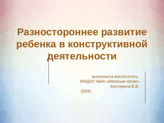 Разностороннее развитие ребенка в конструктивной деятельности      выполнила воспитатель МАДОУ №44 «Веселые нотки»  Костерина Е.В. 2025г.