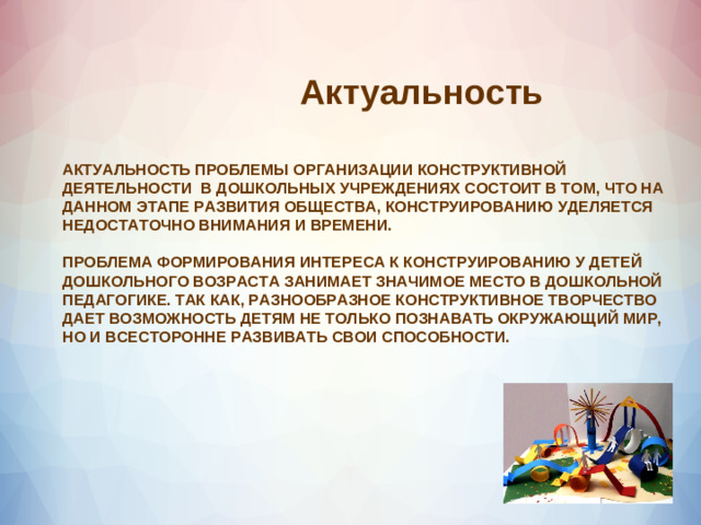 Актуальность  АКТУАЛЬНОСТЬ ПРОБЛЕМЫ ОРГАНИЗАЦИИ КОНСТРУКТИВНОЙ ДЕЯТЕЛЬНОСТИ В ДОШКОЛЬНЫХ УЧРЕЖДЕНИЯХ СОСТОИТ В ТОМ, ЧТО НА ДАННОМ ЭТАПЕ РАЗВИТИЯ ОБЩЕСТВА, КОНСТРУИРОВАНИЮ УДЕЛЯЕТСЯ НЕДОСТАТОЧНО ВНИМАНИЯ И ВРЕМЕНИ.   ПРОБЛЕМА ФОРМИРОВАНИЯ ИНТЕРЕСА К КОНСТРУИРОВАНИЮ У ДЕТЕЙ ДОШКОЛЬНОГО ВОЗРАСТА ЗАНИМАЕТ ЗНАЧИМОЕ МЕСТО В ДОШКОЛЬНОЙ ПЕДАГОГИКЕ. ТАК КАК, РАЗНООБРАЗНОЕ КОНСТРУКТИВНОЕ ТВОРЧЕСТВО ДАЕТ ВОЗМОЖНОСТЬ ДЕТЯМ НЕ ТОЛЬКО ПОЗНАВАТЬ ОКРУЖАЮЩИЙ МИР, НО И ВСЕСТОРОННЕ РАЗВИВАТЬ СВОИ СПОСОБНОСТИ.