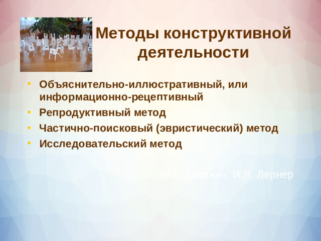 Методы конструктивной деятельности Объяснительно-иллюстративный, или информационно-рецептивный Репродуктивный метод Частично-поисковый (эвристический) метод Исследовательский метод  М.Н. Скаткин, И.Я. Лернер