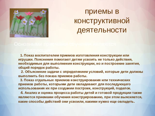 приемы в конструктивной деятельности  Основными приемами обучения являются следующие:   1. Показ воспитателем приемов изготовления конструкции или игрушки. Пояснения помогают детям усвоить не только действия, необходимые для выполнения конструкции, но и построение занятия, общий порядок работы.  2. Объяснение задачи с определением условий, которые дети должны выполнить без показа приемов работы.  3. Показ отдельных приемов конструирования или технических приемов работы, которыми дети овладевают для последующего использования их при создании построек, конструкций, поделок.  4 . Анализ и оценка процесса работы детей и готовой продукции также являются приемами обучения конструированию, при этом выясняется, какие способы действий они усвоили, какими нужно еще овладеть .