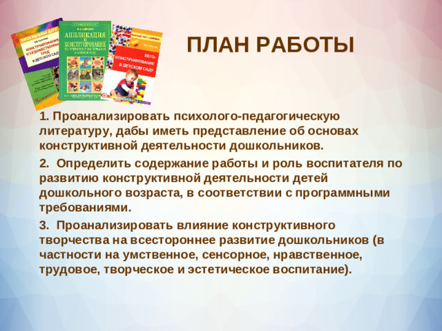 ПЛАН РАБОТЫ 1.  Проанализировать психолого-педагогическую литературу, дабы иметь представление об основах конструктивной деятельности дошкольников. 2.  Определить содержание работы и роль воспитателя по развитию конструктивной деятельности детей дошкольного возраста, в соответствии с программными требованиями. 3.  Проанализировать влияние конструктивного творчества на всестороннее развитие дошкольников (в частности на умственное, сенсорное, нравственное, трудовое, творческое и эстетическое воспитание).  