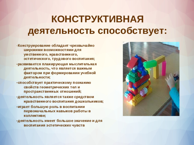 КОНСТРУКТИВНАЯ деятельность способствует: - Конструирование обладает чрезвычайно широкими возможностями для умственного, нравственного, эстетического, трудового воспитания; -развивается планирующая мыслительная деятельность, что является важным фактором при формировании учебной деятельности; -способствует практическому познанию свойств геометрических тел и пространственных отношений; -деятельность является также средством нравственного воспитания дошкольников; -играет большую роль в воспитании первоначальных навыков работы в коллективе; -деятельность имеет большое значение и для воспитания эстетических чувств