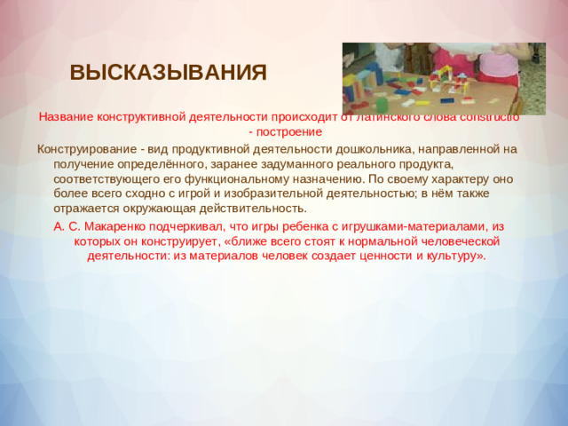 ВЫСКАЗЫВАНИЯ Название конструктивной деятельности происходит от латинского слова constructio - построение Конструирование - вид продуктивной деятельности дошкольника, направленной на получение определённого, заранее задуманного реального продукта, соответствующего его функциональному назначению. По своему характеру оно более всего сходно с игрой и изобразительной деятельностью; в нём также отражается окружающая действительность. А. С. Макаренко подчеркивал, что игры ребенка с игрушками-материалами, из которых он конструирует, «ближе всего стоят к нормальной человеческой деятельности: из материалов человек создает ценности и культуру».