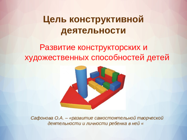 Цель конструктивной деятельности Развитие конструкторских и художественных способностей детей    Сафонова О.А. – «развитие самостоятельной творческой деятельности и личности ребенка в ней «