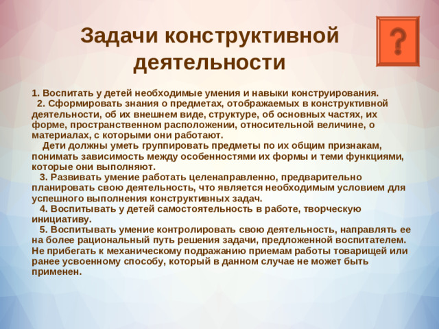               Задачи конструктивной деятельности 1. Воспитать у детей необходимые умения и навыки конструирования.  2. Сформировать знания о предметах, отображаемых в конструктивной деятельности, об их внешнем виде, структуре, об основных частях, их форме, пространственном расположении, относительной величине, о материалах, с которыми они работают.  Дети должны уметь группировать предметы по их общим признакам, понимать зависимость между особенностями их формы и теми функциями, которые они выполняют.  3. Развивать умение работать целенаправленно, предварительно планировать свою деятельность, что является необходимым условием для успешного выполнения конструктивных задач.  4. Воспитывать у детей самостоятельность в работе, творческую инициативу.  5. Воспитывать умение контролировать свою деятельность, направлять ее на более рациональный путь решения задачи, предложенной воспитателем. Не прибегать к механическому подражанию приемам работы товарищей или ранее усвоенному способу, который в данном случае не может быть применен.