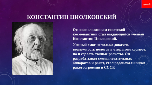 домой КОНСТАНТИН ЦИОЛКОВСКИЙ Основоположником советской космонавтики стал выдающийся ученый Константин Циолковкий. Ученый смог не только доказать возможность полетов в открытом космосе, но и сделать точные расчеты. Он разрабатывал схемы летательных аппаратов и ракет, стал родоначальником ракетостроения в СССР.