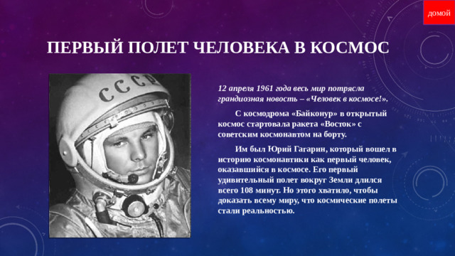 домой Первый полет человека в космос 12 апреля 1961 года весь мир потрясла грандиозная новость – «Человек в космосе!».  С космодрома «Байконур» в открытый космос стартовала ракета «Восток» с советским космонавтом на борту.  Им был Юрий Гагарин, который вошел в историю космонавтики как первый человек, оказавшийся в космосе. Его первый удивительный полет вокруг Земли длился всего 108 минут. Но этого хватило, чтобы доказать всему миру, что космические полеты стали реальностью.