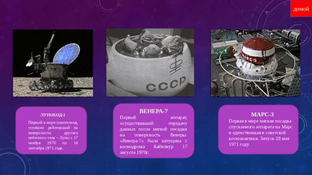 домой ВЕНЕРА-7 Первый аппарат, осуществивший передачу данных после мягкой посадки на поверхность Венеры. «Венера-7» была запущена с космодрома Байконур 17 августа 1970г. ЛУНОХОД-1 Первый в мире планетоход, успешно работавший на поверхности другого небесного тела – Луны с 17 ноября 1970 по 14 сентября 1971 года. МАРС-3 Первая в мире мягкая посадка спускаемого аппарата на Марс и единственная в советской космонавтики. Запуск 28 мая 1971 году.