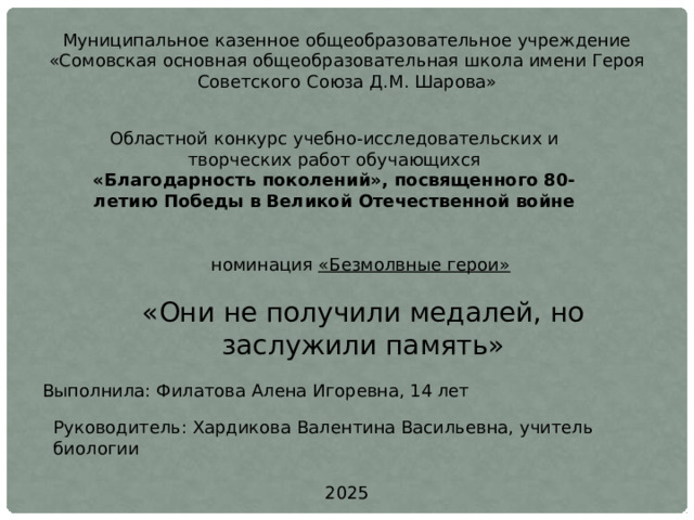 Муниципальное казенное общеобразовательное учреждение «Сомовская основная общеобразовательная школа имени Героя Советского Союза Д.М. Шарова» Областной конкурс учебно-исследовательских и творческих работ обучающихся «Благодарность поколений», посвященного 80-летию Победы в Великой Отечественной войне номинация «Безмолвные герои»   «Они не получили медалей, но заслужили память» Выполнила: Филатова Алена Игоревна, 14 лет Руководитель: Хардикова Валентина Васильевна, учитель биологии 2025