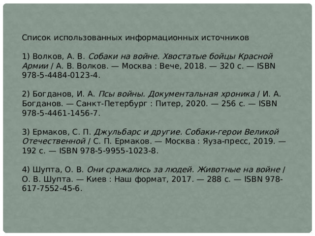 Список использованных информационных источников 1) Волков, А. В.  Собаки на войне. Хвостатые бойцы Красной Армии  / А. В. Волков. — Москва : Вече, 2018. — 320 с. — ISBN 978-5-4484-0123-4. 2) Богданов, И. А.  Псы войны. Документальная хроника  / И. А. Богданов. — Санкт-Петербург : Питер, 2020. — 256 с. — ISBN 978-5-4461-1456-7. 3) Ермаков, С. П.  Джульбарс и другие. Собаки-герои Великой Отечественной  / С. П. Ермаков. — Москва : Яуза-пресс, 2019. — 192 с. — ISBN 978-5-9955-1023-8. 4) Шупта, О. В.  Они сражались за людей. Животные на войне  / О. В. Шупта. — Киев : Наш формат, 2017. — 288 с. — ISBN 978-617-7552-45-6.