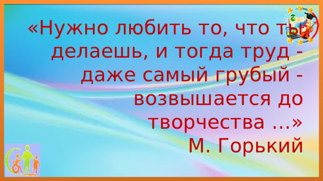 «Нужно любить то, что ты делаешь, и тогда труд - даже самый грубый - возвышается до творчества …»  М. Горький