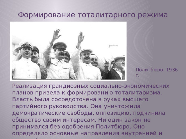 Формирование тоталитарного режима Политбюро. 1936 г. Реализация грандиозных социально-экономических планов привела к формированию тоталитаризма. Власть была сосредоточена в руках высшего партийного руководства. Она уничтожила демократические свободы, оппозицию, подчинила общество своим интересам. Ни один закон не принимался без одобрения Политбюро. Оно определяло основные направления внутренней и внешней политики.