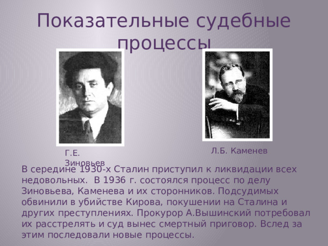 Показательные судебные процессы Л.Б. Каменев Г.Е. Зиновьев В середине 1930-х Сталин приступил к ликвидации всех недовольных. В 1936 г. состоялся процесс по делу Зиновьева, Каменева и их сторонников. Подсудимых обвинили в убийстве Кирова, покушении на Сталина и других преступлениях. Прокурор А.Вышинский потребовал их расстрелять и суд вынес смертный приговор. Вслед за этим последовали новые процессы.