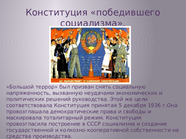 Конституция «победившего социализма». «Большой террор» был призван снять социальную напряженность, вызванную неудачами экономических и политических решений руководства. Этой же цели соответствовала Конституция принятая 5 декабря 1936 г.Она провозглашала демократические права и свободы и маскировала тоталитарный режим. Конституция провозгласила построение в СССР социализма и создание государственной и колхозно-кооперативной собственности на средства производства.