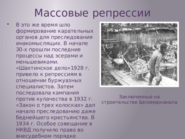 Массовые репрессии В это же время шло формирование карательных органов для преследования инакомыслящих. В начале 30-х прошли последние процессы над эсерами и меньшевиками. «Шахтинское дело»1928 г. привело к репрессиям в отношении буржуазных специалистов. Затем последовала кампания против кулачества в 1932 г. «Закон о трех колосках» дал начало преследованию даже беднейшего крестьянства. В 1934 г. Особое совещание в НКВД получило право во внесудебном порядке отправлять «врагов народа» в колонии. Заключенные на строительстве Беломорканала