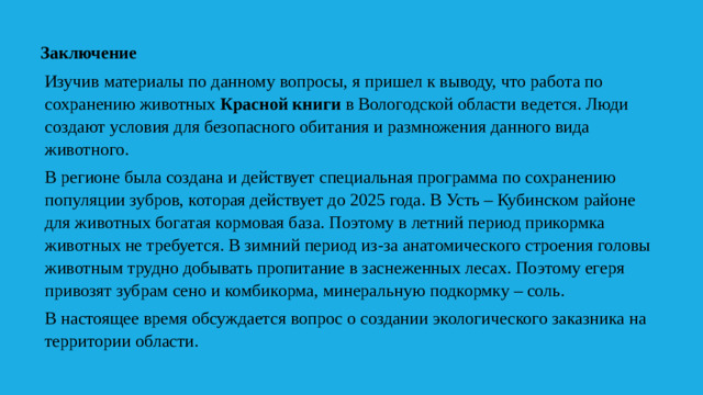 Заключение Изучив материалы по данному вопросы, я пришел к выводу, что работа по сохранению животных Красной книги в Вологодской области ведется. Люди создают условия для безопасного обитания и размножения данного вида животного. В регионе была создана и действует специальная программа по сохранению популяции зубров, которая действует до 2025 года. В Усть – Кубинском районе для животных богатая кормовая база. Поэтому в летний период прикормка животных не требуется. В зимний период из-за анатомического строения головы животным трудно добывать пропитание в заснеженных лесах. Поэтому егеря привозят зубрам сено и комбикорма, минеральную подкормку – соль. В настоящее время обсуждается вопрос о создании экологического заказника на территории области.