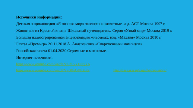 Источники информации:  Детская энциклопедия «Я познаю мир» экология и животные. изд. АСТ Москва 1997 г.  Животные из Красной книги. Школьный путеводитель. Серия «Узнай мир» Москва 2019 г.  Большая иллюстрированная энциклопедия животных. изд. «Махаон» Москва 2010 г.  Газета «Премьер» 20.11.2018 А. Анатольевич «Современники мамонтов»  Российская газета 01.04.2020 Огромные и мохнатые.  Интернет источники:  https://www.youtube.com/watch?v=Ib9yYDuPjYA  https://www.youtube.com/watch?v=p0FA7PfGJKs  http://загадки.su/zagadki-pro-zubra/