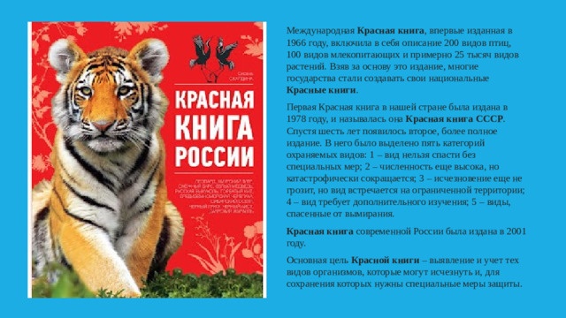 Международная Красная книга , впервые изданная в 1966 году, включила в себя описание 200 видов птиц, 100 видов млекопитающих и примерно 25 тысяч видов растений. Взяв за основу это издание, многие государства стали создавать свои национальные Красные книги . Первая Красная книга в нашей стране была издана в 1978 году, и называлась она Красная книга СССР . Спустя шесть лет появилось второе, более полное издание. В него было выделено пять категорий охраняемых видов: 1 – вид нельзя спасти без специальных мер; 2 – численность еще высока, но катастрофически сокращается; 3 – исчезновение еще не грозит, но вид встречается на ограниченной территории; 4 – вид требует дополнительного изучения; 5 – виды, спасенные от вымирания. Красная книга современной России была издана в 2001 году. Основная цель Красной книги – выявление и учет тех видов организмов, которые могут исчезнуть и, для сохранения которых нужны специальные меры защиты.