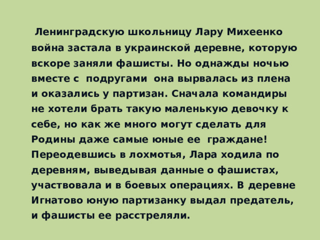 Ленинградскую школьницу Лару Михеенко война застала в украинской деревне, которую вскоре заняли фашисты. Но однажды ночью вместе с подругами она вырвалась из плена и оказались у партизан. Сначала командиры не хотели брать такую маленькую девочку к себе, но как же много могут сделать для Родины даже самые юные ее граждане! Переодевшись в лохмотья, Лара ходила по деревням, выведывая данные о фашистах, участвовала и в боевых операциях. В деревне Игнатово юную партизанку выдал предатель, и фашисты ее расстреляли.
