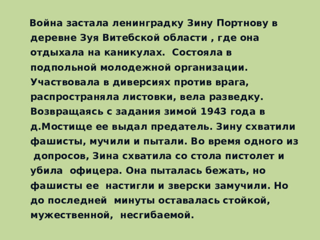 Война застала ленинградку Зину Портнову в деревне Зуя Витебской области , где она отдыхала на каникулах. Состояла в подпольной молодежной организации. Участвовала в диверсиях против врага, распространяла листовки, вела разведку. Возвращаясь с задания зимой 1943 года в д.Мостище ее выдал предатель. Зину схватили фашисты, мучили и пытали. Во время одного из допросов, Зина схватила со стола пистолет и убила офицера. Она пыталась бежать, но фашисты ее настигли и зверски замучили. Но до последней минуты оставалась стойкой, мужественной, несгибаемой.