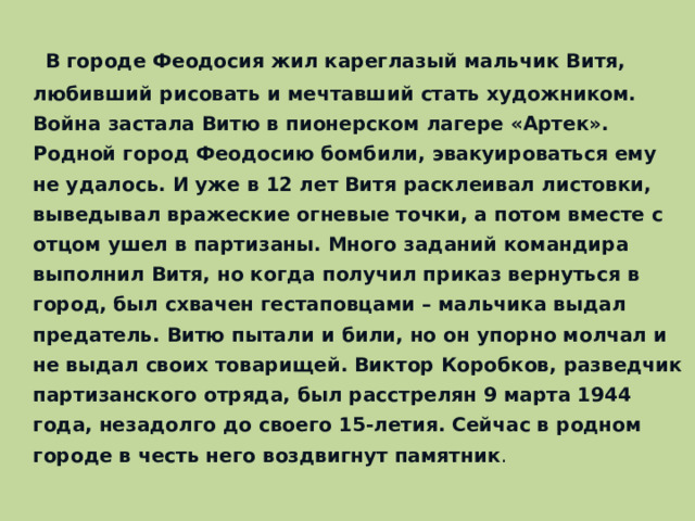 В городе Феодосия жил кареглазый мальчик Витя, любивший рисовать и мечтавший стать художником. Война застала Витю в пионерском лагере «Артек». Родной город Феодосию бомбили, эвакуироваться ему не удалось. И уже в 12 лет Витя расклеивал листовки, выведывал вражеские огневые точки, а потом вместе с отцом ушел в партизаны. Много заданий командира выполнил Витя, но когда получил приказ вернуться в город, был схвачен гестаповцами – мальчика выдал предатель. Витю пытали и били, но он упорно молчал и не выдал своих товарищей. Виктор Коробков, разведчик партизанского отряда, был расстрелян 9 марта 1944 года, незадолго до своего 15-летия. Сейчас в родном городе в честь него воздвигнут памятник .