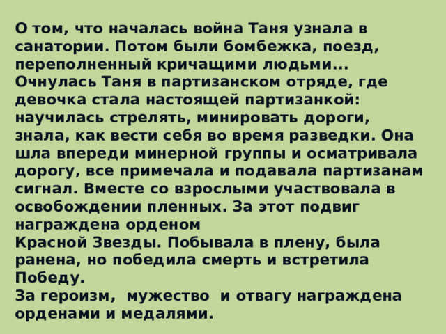 О том, что началась война Таня узнала в санатории. Потом были бомбежка, поезд, переполненный кричащими людьми... Очнулась Таня в партизанском отряде, где девочка стала настоящей партизанкой: научилась стрелять, минировать дороги, знала, как вести себя во время разведки. Она шла впереди минерной группы и осматривала дорогу, все примечала и подавала партизанам сигнал. Вместе со взрослыми участвовала в освобождении пленных. За этот подвиг награждена орденом Красной Звезды. Побывала в плену, была ранена, но победила смерть и встретила Победу. За героизм, мужество и отвагу награждена орденами и медалями.