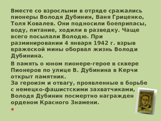 Вместе со взрослыми в отряде сражались пионеры Володя Дубинин, Ваня Гриценко, Толя Ковалев. Они подносили боеприпасы, воду, питание, ходили в разведку. Чаще всего посылали Володю. При разминировании 4 января 1942 г. взрыв вражеской мины оборвал жизнь Володи Дубинина. В память о юном пионере-герое в сквере Пионеров по улице В. Дубинина в Керчи открыт памятник.  За героизм и отвагу, проявленные в борьбе с немецко-фашистскими захватчиками, Володя Дубинин посмертно награжден орденом Красного Знамени.